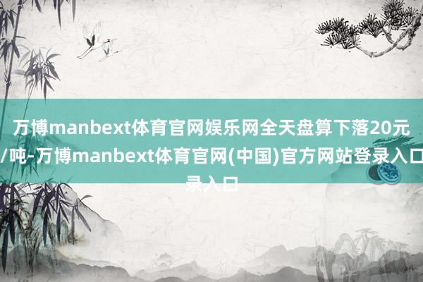 万博manbext体育官网娱乐网全天盘算下落20元/吨-万博manbext体育官网(中国)官方网站登录入口