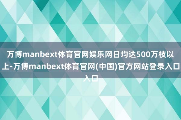 万博manbext体育官网娱乐网日均达500万枝以上-万博manbext体育官网(中国)官方网站登录入口